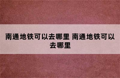 南通地铁可以去哪里 南通地铁可以去哪里